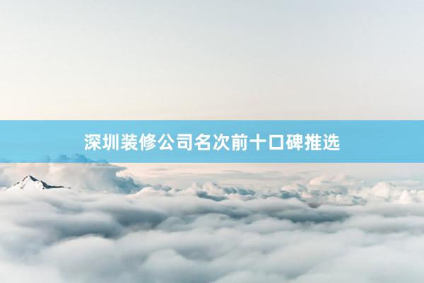深圳装修公司名次前十口碑推选