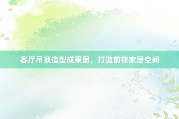 客厅吊顶造型成果图，打造前锋家居空间