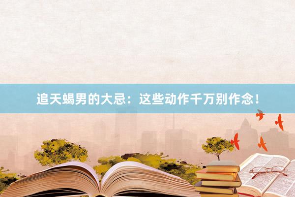 追天蝎男的大忌：这些动作千万别作念！